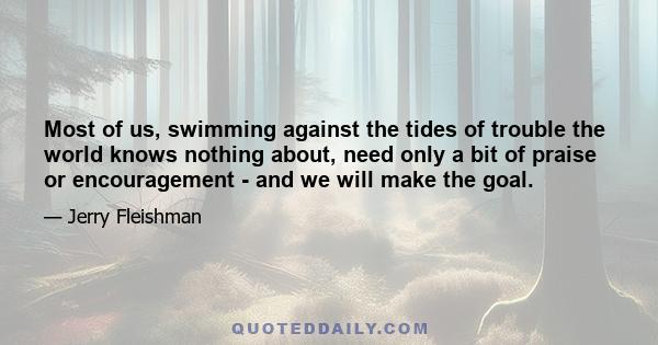 Most of us, swimming against the tides of trouble the world knows nothing about, need only a bit of praise or encouragement - and we will make the goal.