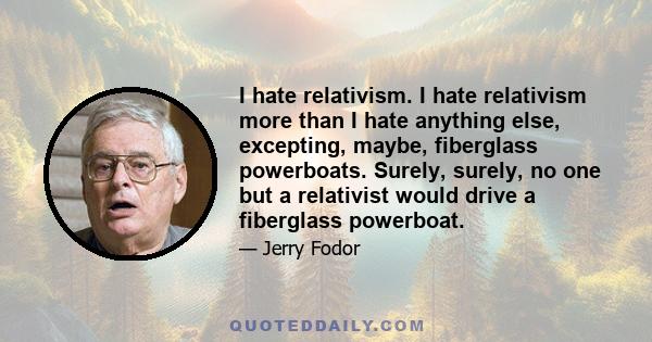 I hate relativism. I hate relativism more than I hate anything else, excepting, maybe, fiberglass powerboats. Surely, surely, no one but a relativist would drive a fiberglass powerboat.