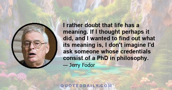 I rather doubt that life has a meaning. If I thought perhaps it did, and I wanted to find out what its meaning is, I don't imagine I'd ask someone whose credentials consist of a PhD in philosophy.