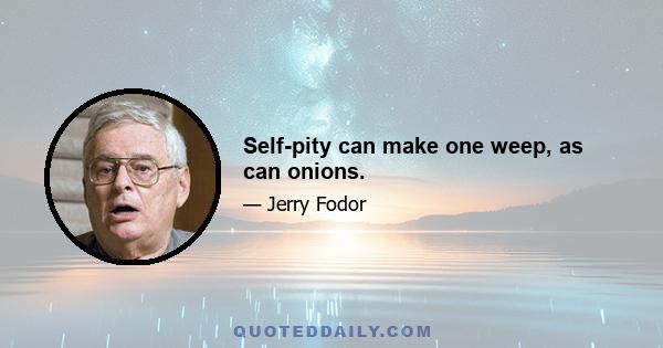 Self-pity can make one weep, as can onions.