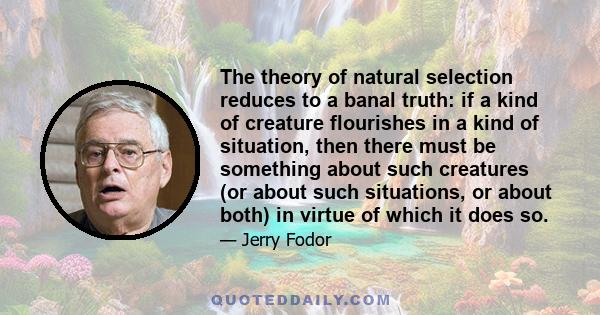 The theory of natural selection reduces to a banal truth: if a kind of creature flourishes in a kind of situation, then there must be something about such creatures (or about such situations, or about both) in virtue of 