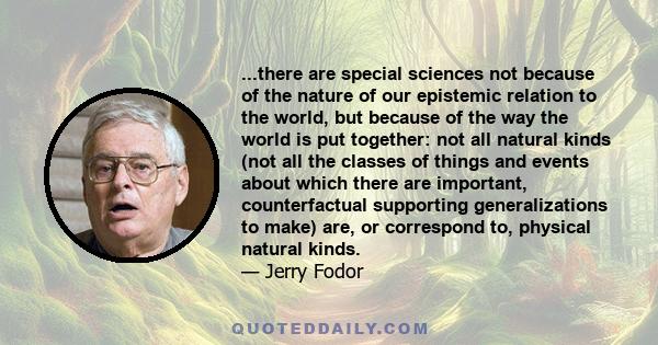 ...there are special sciences not because of the nature of our epistemic relation to the world, but because of the way the world is put together: not all natural kinds (not all the classes of things and events about