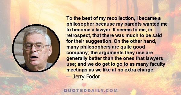 To the best of my recollection, I became a philosopher because my parents wanted me to become a lawyer. It seems to me, in retrospect, that there was much to be said for their suggestion. On the other hand, many