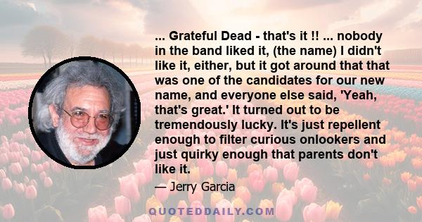 ... Grateful Dead - that's it !! ... nobody in the band liked it, (the name) I didn't like it, either, but it got around that that was one of the candidates for our new name, and everyone else said, 'Yeah, that's