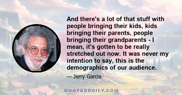 And there's a lot of that stuff with people bringing their kids, kids bringing their parents, people bringing their grandparents - I mean, it's gotten to be really stretched out now. It was never my intention to say,