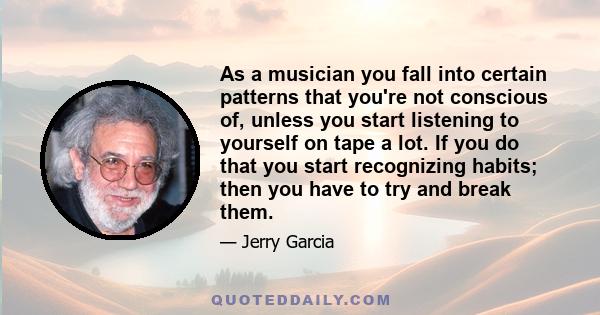 As a musician you fall into certain patterns that you're not conscious of, unless you start listening to yourself on tape a lot. If you do that you start recognizing habits; then you have to try and break them.