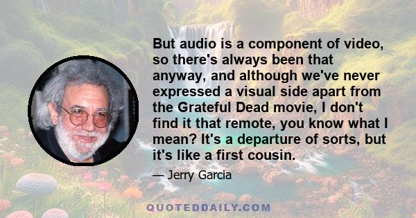 But audio is a component of video, so there's always been that anyway, and although we've never expressed a visual side apart from the Grateful Dead movie, I don't find it that remote, you know what I mean? It's a