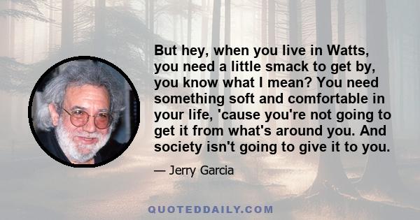 But hey, when you live in Watts, you need a little smack to get by, you know what I mean? You need something soft and comfortable in your life, 'cause you're not going to get it from what's around you. And society isn't 