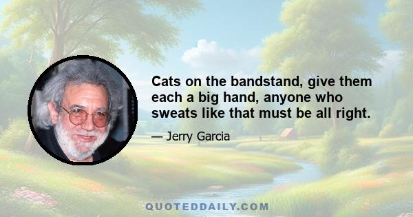 Cats on the bandstand, give them each a big hand, anyone who sweats like that must be all right.