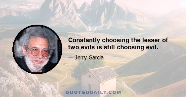 Constantly choosing the lesser of two evils is still choosing evil.