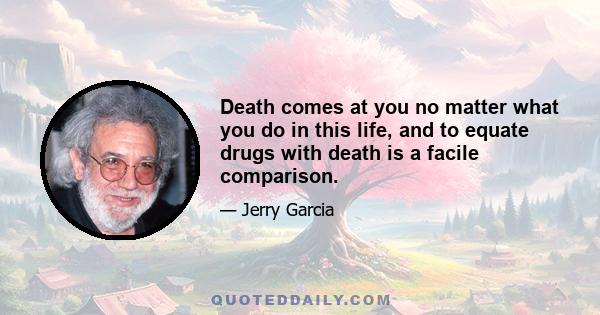 Death comes at you no matter what you do in this life, and to equate drugs with death is a facile comparison.