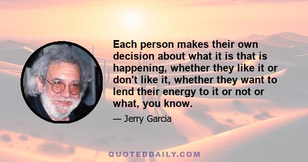 Each person makes their own decision about what it is that is happening, whether they like it or don't like it, whether they want to lend their energy to it or not or what, you know.