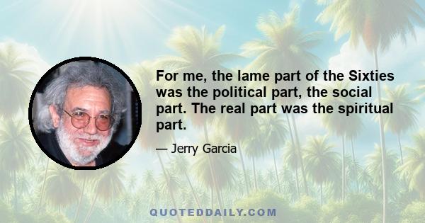 For me, the lame part of the Sixties was the political part, the social part. The real part was the spiritual part.