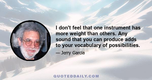 I don't feel that one instrument has more weight than others. Any sound that you can produce adds to your vocabulary of possibilities.