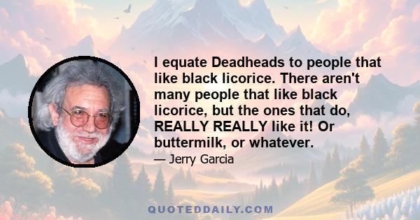 I equate Deadheads to people that like black licorice. There aren't many people that like black licorice, but the ones that do, REALLY REALLY like it! Or buttermilk, or whatever.