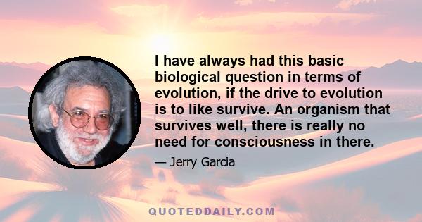 I have always had this basic biological question in terms of evolution, if the drive to evolution is to like survive. An organism that survives well, there is really no need for consciousness in there.