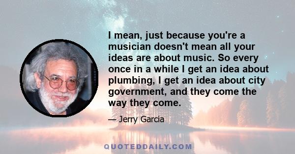 I mean, just because you're a musician doesn't mean all your ideas are about music. So every once in a while I get an idea about plumbing, I get an idea about city government, and they come the way they come.