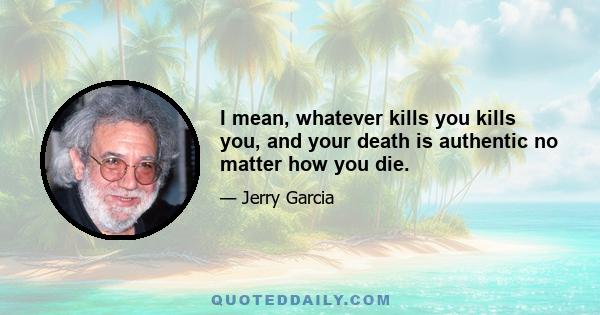 I mean, whatever kills you kills you, and your death is authentic no matter how you die.