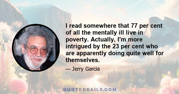 I read somewhere that 77 per cent of all the mentally ill live in poverty. Actually, I'm more intrigued by the 23 per cent who are apparently doing quite well for themselves.