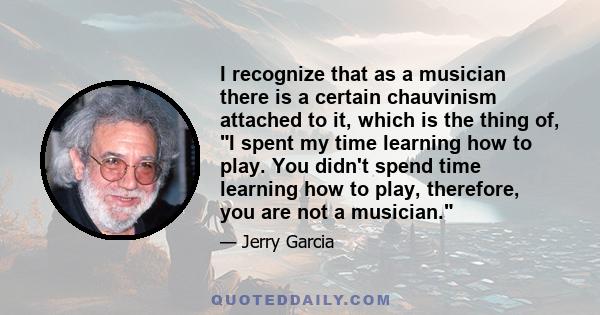 I recognize that as a musician there is a certain chauvinism attached to it, which is the thing of, I spent my time learning how to play. You didn't spend time learning how to play, therefore, you are not a musician.