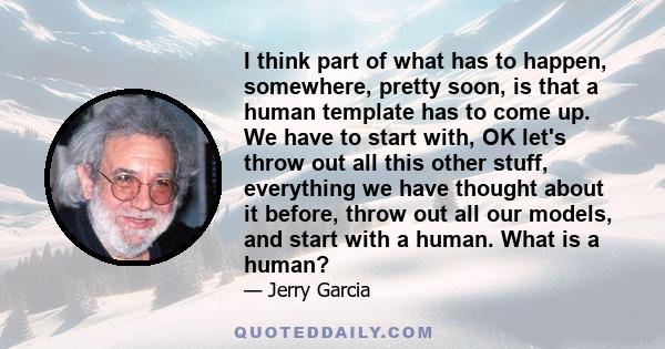 I think part of what has to happen, somewhere, pretty soon, is that a human template has to come up. We have to start with, OK let's throw out all this other stuff, everything we have thought about it before, throw out