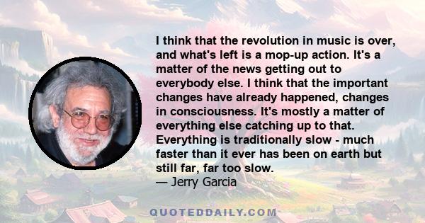 I think that the revolution in music is over, and what's left is a mop-up action. It's a matter of the news getting out to everybody else. I think that the important changes have already happened, changes in