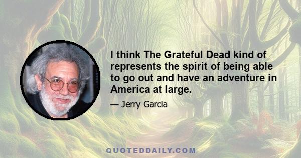 I think The Grateful Dead kind of represents the spirit of being able to go out and have an adventure in America at large.