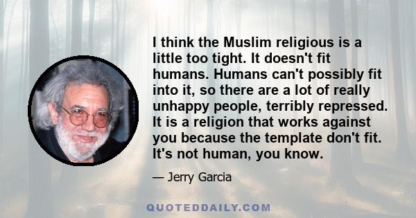 I think the Muslim religious is a little too tight. It doesn't fit humans. Humans can't possibly fit into it, so there are a lot of really unhappy people, terribly repressed. It is a religion that works against you