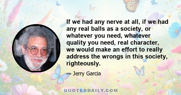 If we had any nerve at all, if we had any real balls as a society, or whatever you need, whatever quality you need, real character, we would make an effort to really address the wrongs in this society, righteously.