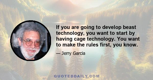 If you are going to develop beast technology, you want to start by having cage technology. You want to make the rules first, you know.