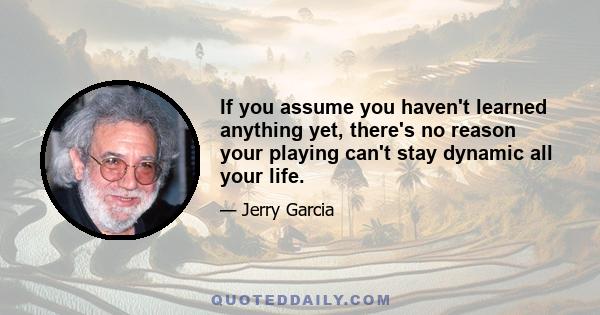 If you assume you haven't learned anything yet, there's no reason your playing can't stay dynamic all your life.