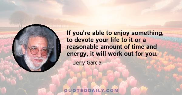 If you're able to enjoy something, to devote your life to it or a reasonable amount of time and energy, it will work out for you.