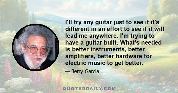 I'll try any guitar just to see if it's different in an effort to see if it will lead me anywhere. I'm trying to have a guitar built. What's needed is better instruments, better amplifiers, better hardware for electric