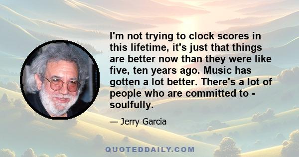 I'm not trying to clock scores in this lifetime, it's just that things are better now than they were like five, ten years ago. Music has gotten a lot better. There's a lot of people who are committed to - soulfully.