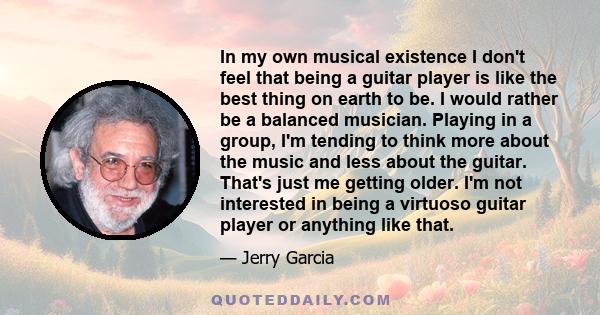 In my own musical existence I don't feel that being a guitar player is like the best thing on earth to be. I would rather be a balanced musician. Playing in a group, I'm tending to think more about the music and less