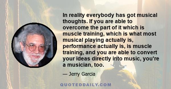 In reality everybody has got musical thoughts. If you are able to overcome the part of it which is muscle training, which is what most musical playing actually is, performance actually is, is muscle training, and you