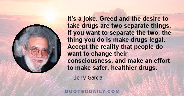 It's a joke. Greed and the desire to take drugs are two separate things. If you want to separate the two, the thing you do is make drugs legal. Accept the reality that people do want to change their consciousness, and