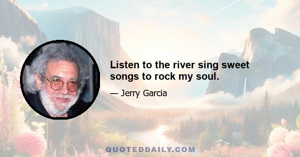 Listen to the river sing sweet songs to rock my soul.