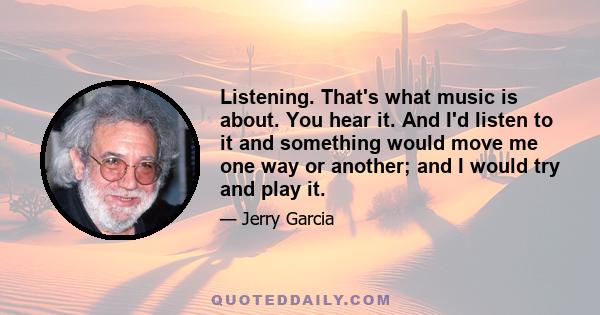 Listening. That's what music is about. You hear it. And I'd listen to it and something would move me one way or another; and I would try and play it.