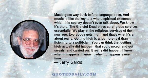 Music goes way back before language does. And music is like the key to a whole spiritual existence which this society doesn't even talk about. We know it's there. The Grateful Dead plays at religious services