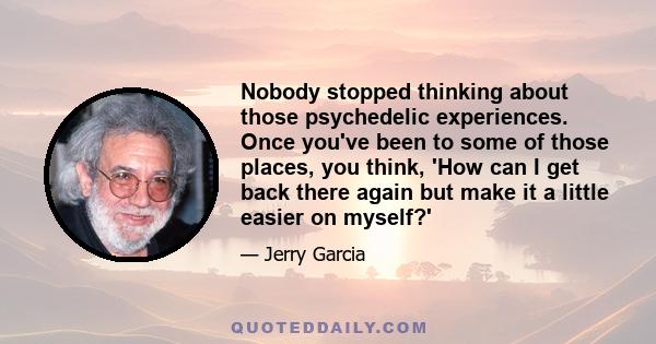 Nobody stopped thinking about those psychedelic experiences. Once you've been to some of those places, you think, 'How can I get back there again but make it a little easier on myself?'