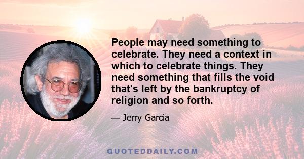 People may need something to celebrate. They need a context in which to celebrate things. They need something that fills the void that's left by the bankruptcy of religion and so forth.