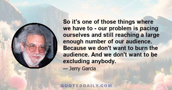 So it's one of those things where we have to - our problem is pacing ourselves and still reaching a large enough number of our audience. Because we don't want to burn the audience. And we don't want to be excluding