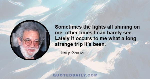 Sometimes the lights all shining on me, other times I can barely see. Lately it occurs to me what a long strange trip it's been.