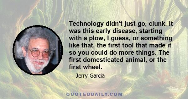 Technology didn't just go, clunk. It was this early disease, starting with a plow, I guess, or something like that, the first tool that made it so you could do more things. The first domesticated animal, or the first