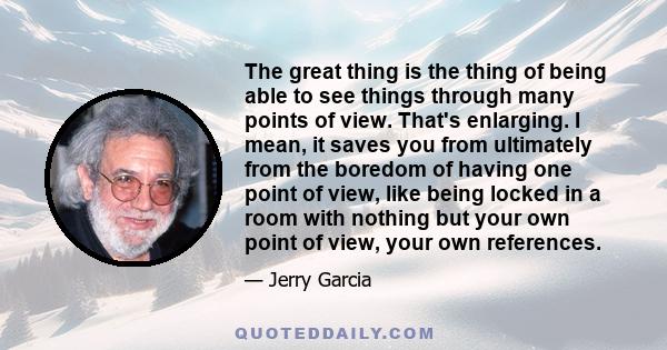 The great thing is the thing of being able to see things through many points of view. That's enlarging. I mean, it saves you from ultimately from the boredom of having one point of view, like being locked in a room with 