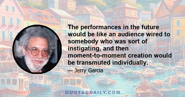 The performances in the future would be like an audience wired to somebody who was sort of instigating, and then moment-to-moment creation would be transmuted individually.