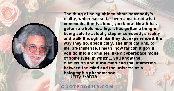 The thing of being able to share somebody's reality, which has so far been a matter of what communication is about, you know. Now it has gotten a whole new leg. It has gotten a thing of being able to actually step in