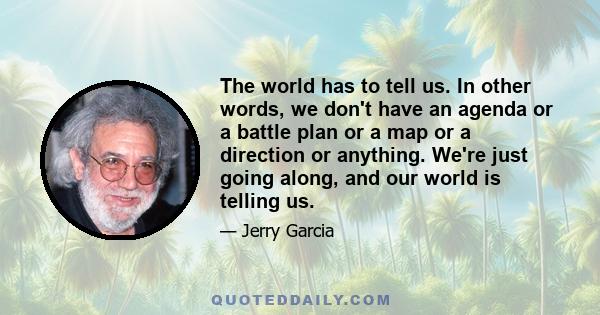 The world has to tell us. In other words, we don't have an agenda or a battle plan or a map or a direction or anything. We're just going along, and our world is telling us.