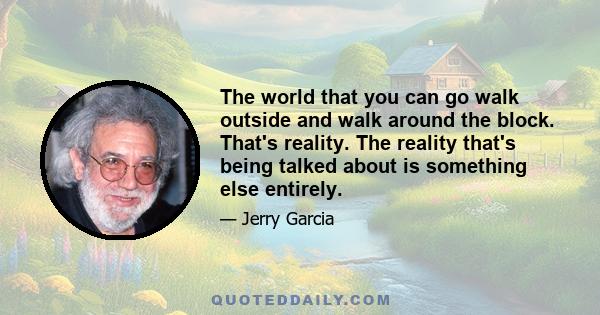 The world that you can go walk outside and walk around the block. That's reality. The reality that's being talked about is something else entirely.